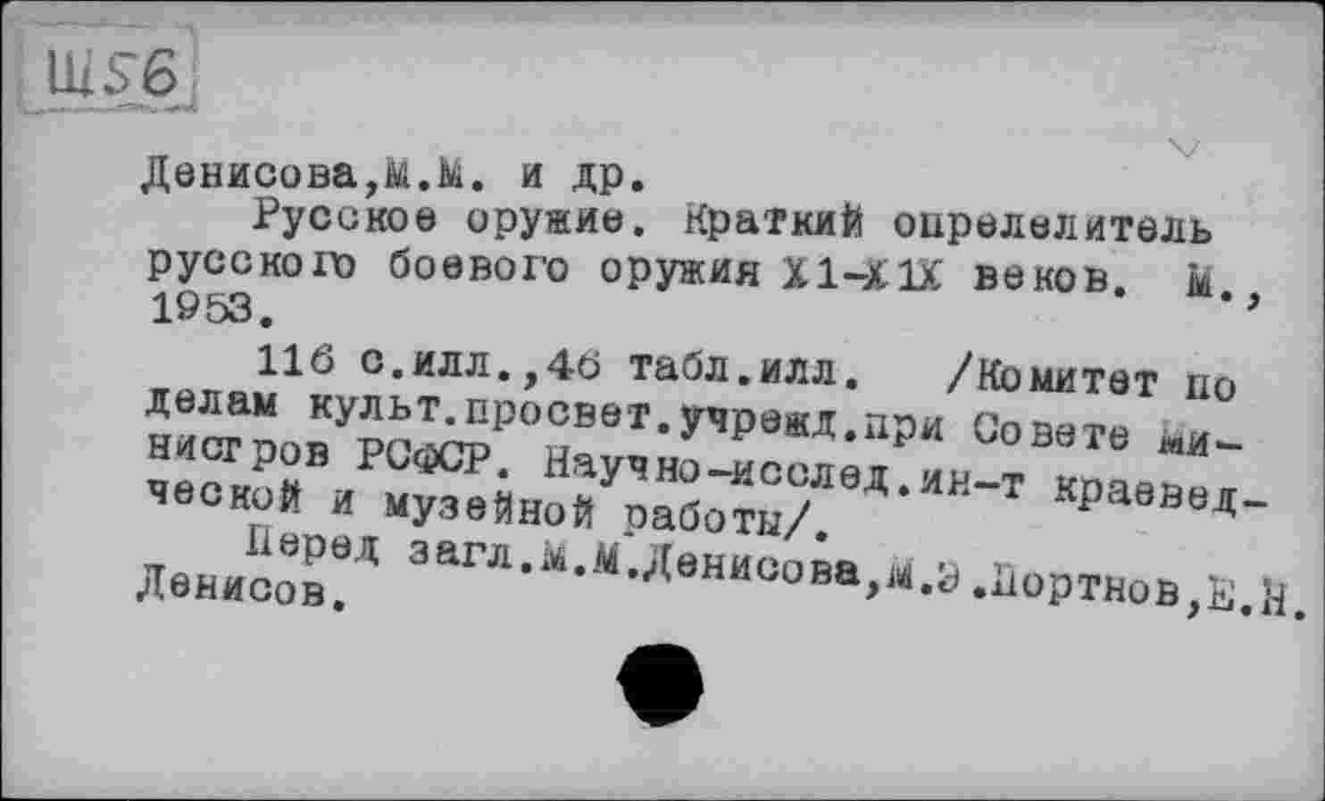 ﻿UIS6
Денисова,м.М. и др.
Русское оружие. Краткий определитель русского боевого оружия Х1-Х1Х веков, м 1953.	’
116 с.илл.,46 табл.илл. /Комитет по делам культ.просвет.учрежд.при Совете министров РСФСР. Научно-исслед.ин-т краеведческой и музейной работы/.
Перед загл.м.М.Денисова,м.з .Портнов,КН. Денисов.